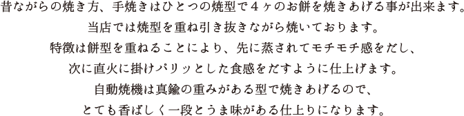 昔ながらの焼き方、手焼きはひとつの焼き型で4ヶのお持ちを焼き上げることが出来ます。当店では焼き型を重ね引き抜きながら焼いております。特徴は餅型を重ねることにより、先に蒸されてモチモチ感をだし、次に直火に掛けパリッとした食感をだすように仕上げます。自動焼機は真鍮の重みがある型で焼きあげるので、とても香ばしく一段とうま味がある仕上がりになります。