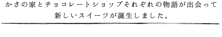 かさの家とチョコレートショップそれぞれの物語が出会って、新しいスイーツが誕生しました。